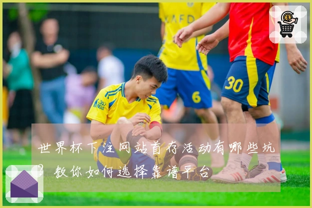 世界杯下注网站首存活动有哪些坑？教你如何选择靠谱平台