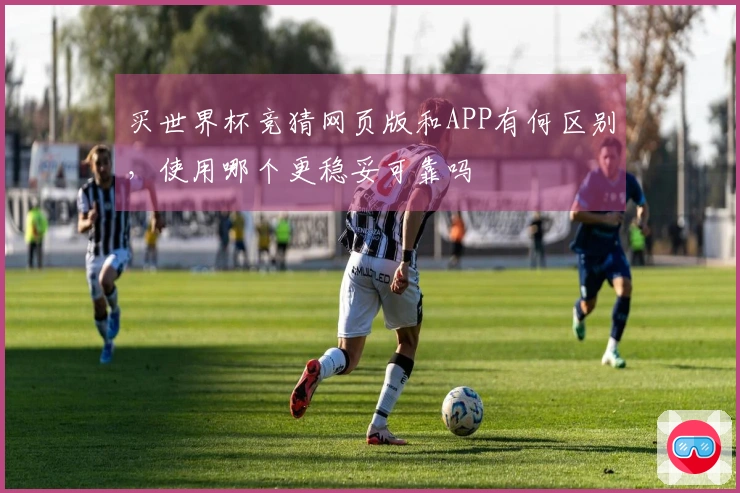 买世界杯竞猜网页版和APP有何区别，使用哪个更稳妥可靠吗